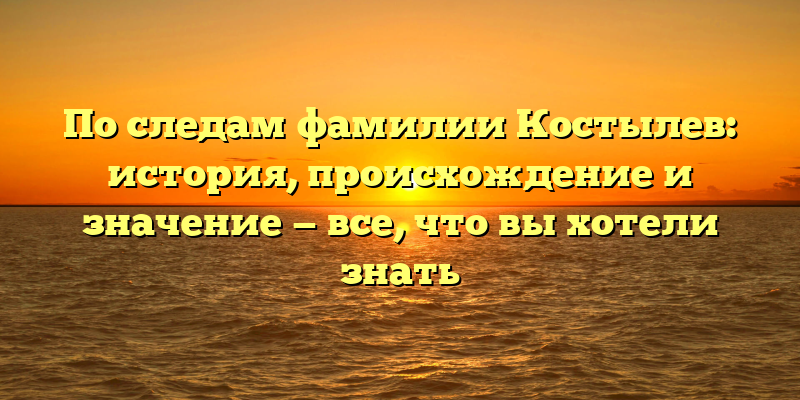 По следам фамилии Костылев: история, происхождение и значение — все, что вы хотели знать