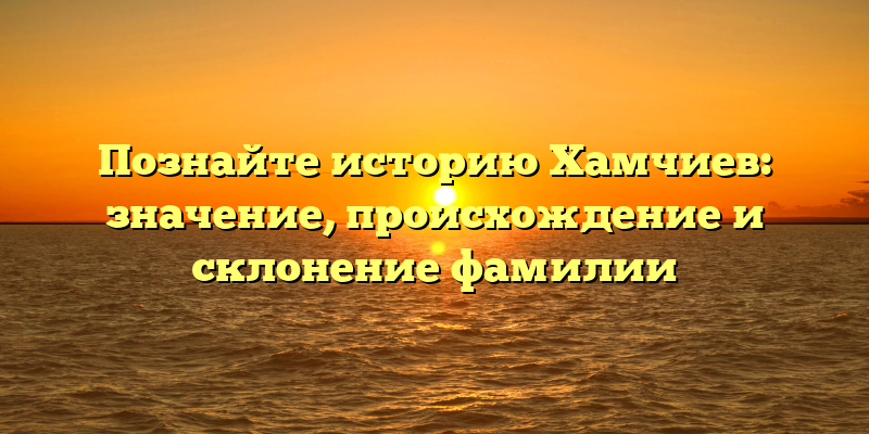 Познайте историю Хамчиев: значение, происхождение и склонение фамилии