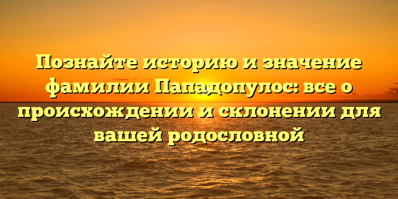 Познайте историю и значение фамилии Пападопулос: все о происхождении и склонении для вашей родословной