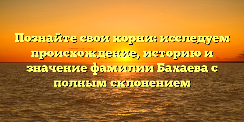 Познайте свои корни: исследуем происхождение, историю и значение фамилии Бахаева с полным склонением