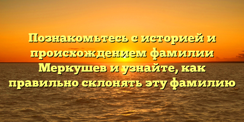 Познакомьтесь с историей и происхождением фамилии Меркушев и узнайте, как правильно склонять эту фамилию