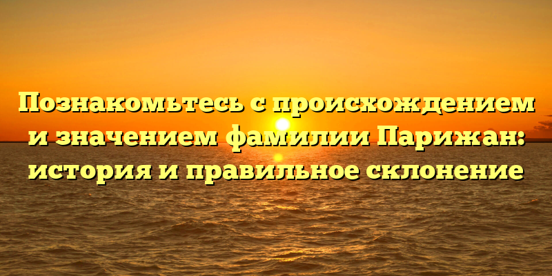 Познакомьтесь с происхождением и значением фамилии Парижан: история и правильное склонение