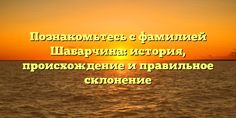 Познакомьтесь с фамилией Шабарчина: история, происхождение и правильное склонение