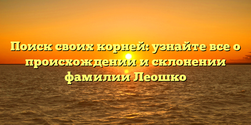 Поиск своих корней: узнайте все о происхождении и склонении фамилии Леошко