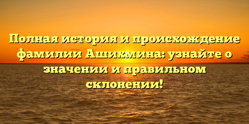 Полная история и происхождение фамилии Ашихмина: узнайте о значении и правильном склонении!