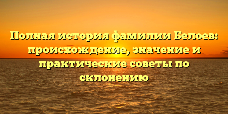 Полная история фамилии Белоев: происхождение, значение и практические советы по склонению