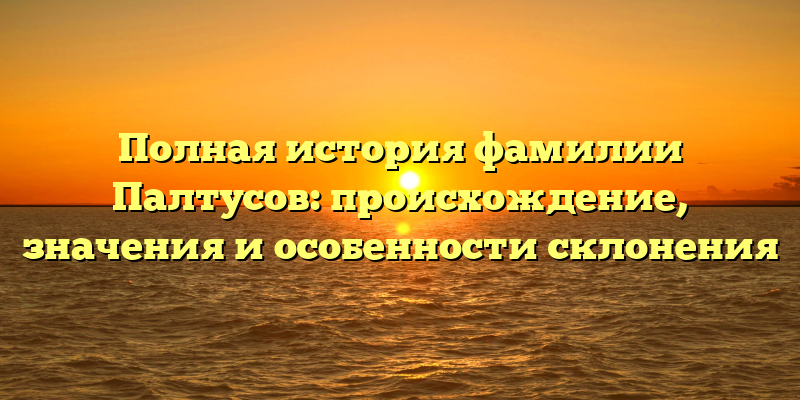 Полная история фамилии Палтусов: происхождение, значения и особенности склонения