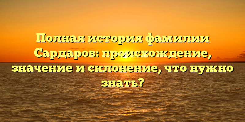 Полная история фамилии Сардаров: происхождение, значение и склонение, что нужно знать?