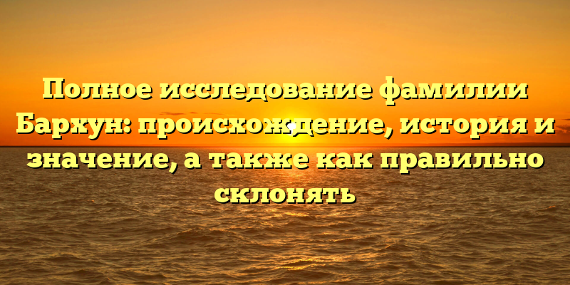 Полное исследование фамилии Бархун: происхождение, история и значение, а также как правильно склонять