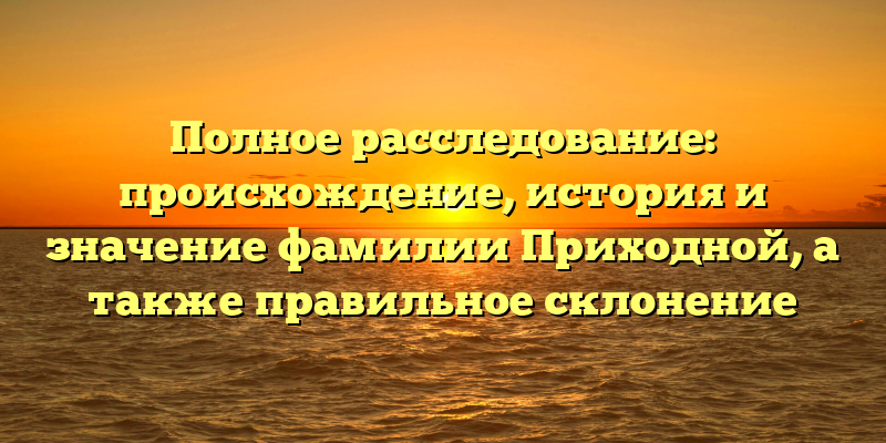 Полное расследование: происхождение, история и значение фамилии Приходной, а также правильное склонение