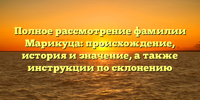 Полное рассмотрение фамилии Марикуца: происхождение, история и значение, а также инструкции по склонению