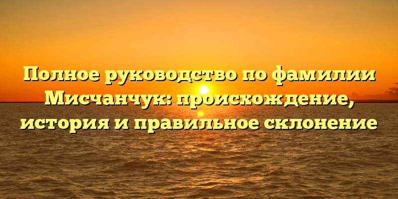 Полное руководство по фамилии Мисчанчук: происхождение, история и правильное склонение