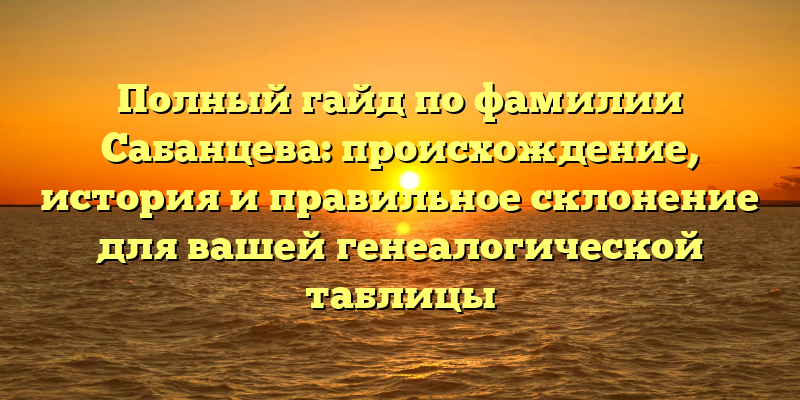 Полный гайд по фамилии Сабанцева: происхождение, история и правильное склонение для вашей генеалогической таблицы