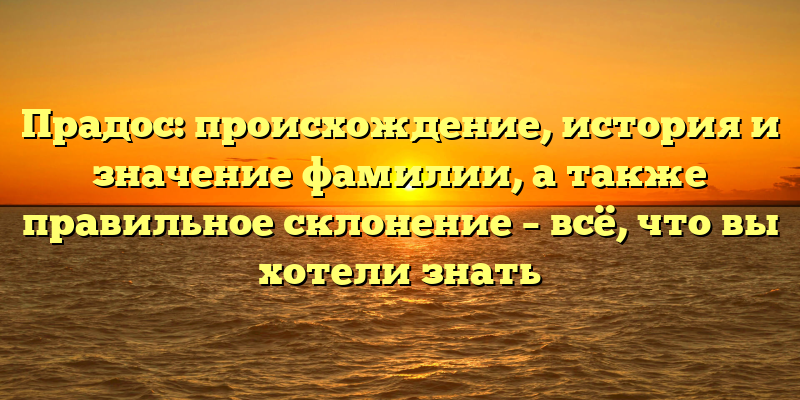 Прадос: происхождение, история и значение фамилии, а также правильное склонение – всё, что вы хотели знать