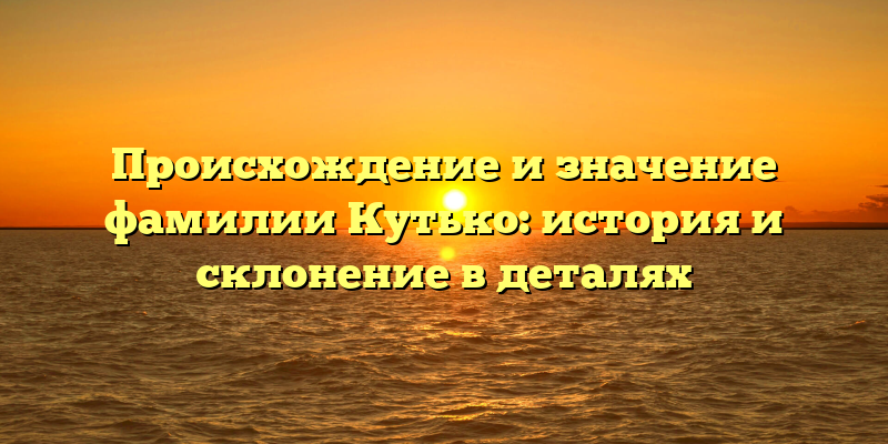 Происхождение и значение фамилии Кутько: история и склонение в деталях