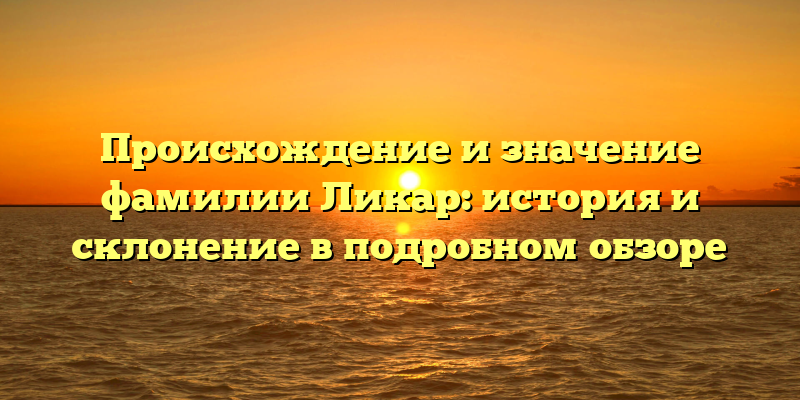 Происхождение и значение фамилии Ликар: история и склонение в подробном обзоре
