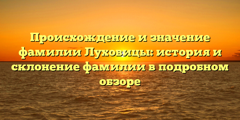 Происхождение и значение фамилии Луховицы: история и склонение фамилии в подробном обзоре