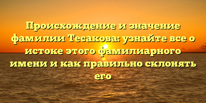 Происхождение и значение фамилии Тесакова: узнайте все о истоке этого фамилиарного имени и как правильно склонять его