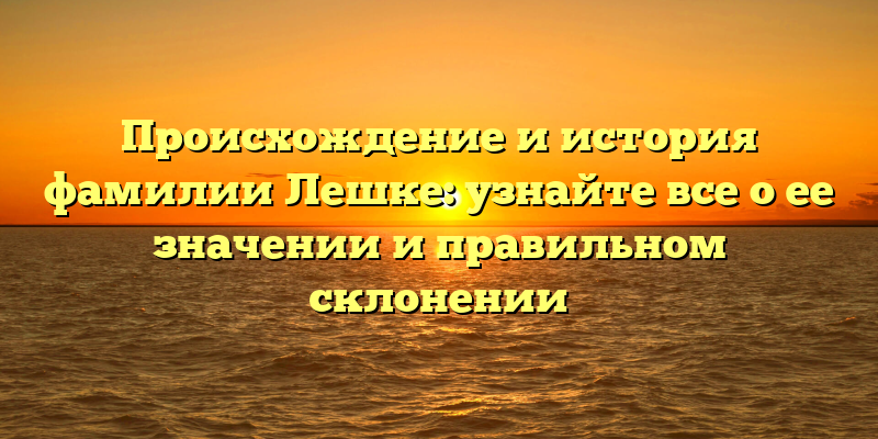 Происхождение и история фамилии Лешке: узнайте все о ее значении и правильном склонении