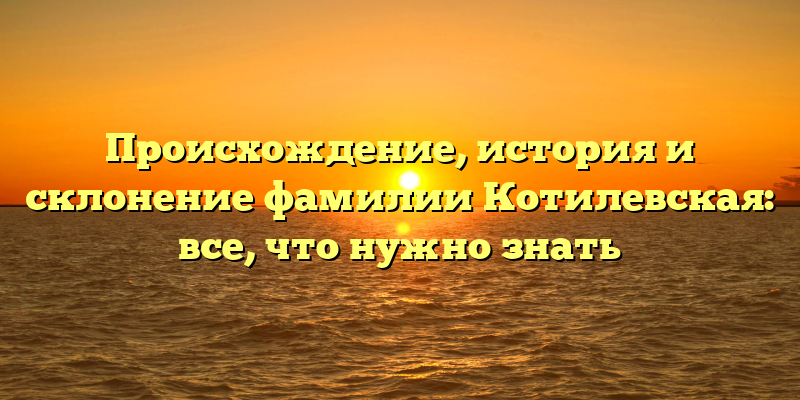 Происхождение, история и склонение фамилии Котилевская: все, что нужно знать