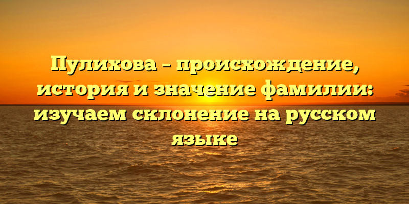 Пулихова – происхождение, история и значение фамилии: изучаем склонение на русском языке