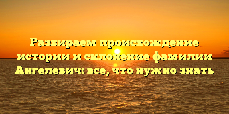 Разбираем происхождение истории и склонение фамилии Ангелевич: все, что нужно знать