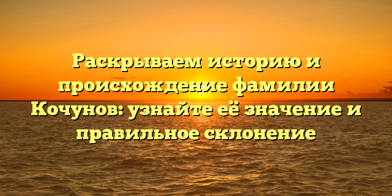 Раскрываем историю и происхождение фамилии Кочунов: узнайте её значение и правильное склонение