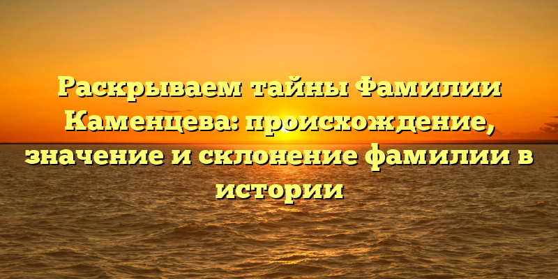 Раскрываем тайны Фамилии Каменцева: происхождение, значение и склонение фамилии в истории