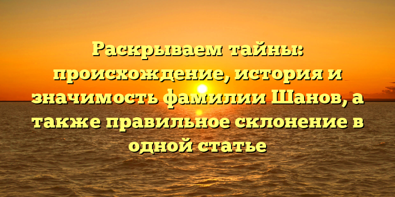 Раскрываем тайны: происхождение, история и значимость фамилии Шанов, а также правильное склонение в одной статье