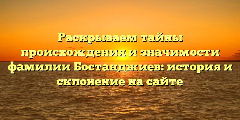 Раскрываем тайны происхождения и значимости фамилии Бостанджиев: история и склонение на сайте