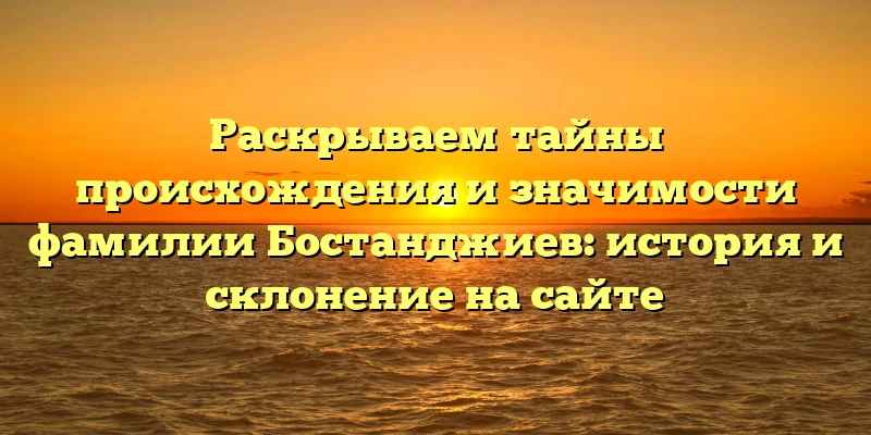 Раскрываем тайны происхождения и значимости фамилии Бостанджиев: история и склонение на сайте Раскрываем тайны происхождения и значимости фамилии Бостанджиев: история и склонение на сайте