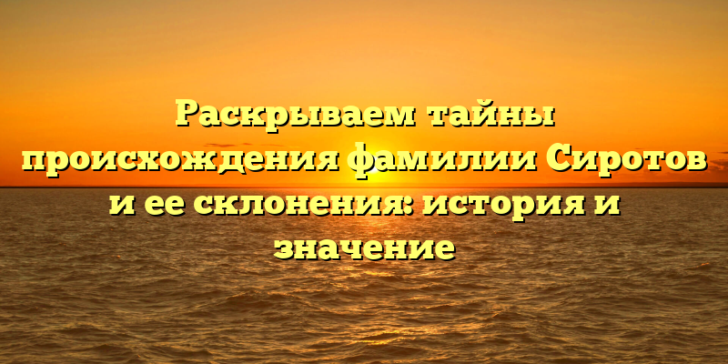 Раскрываем тайны происхождения фамилии Сиротов и ее склонения: история и значение
