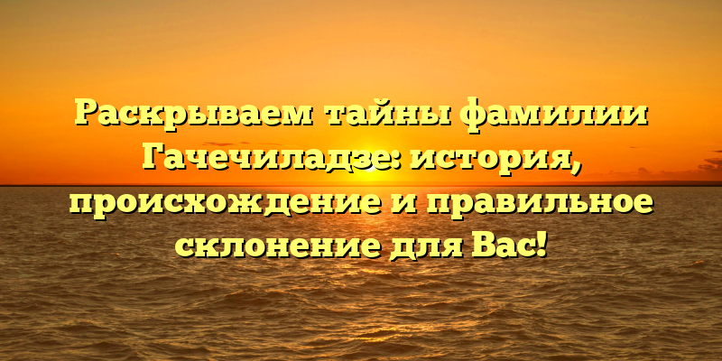 Раскрываем тайны фамилии Гачечиладзе: история, происхождение и правильное склонение для Вас!