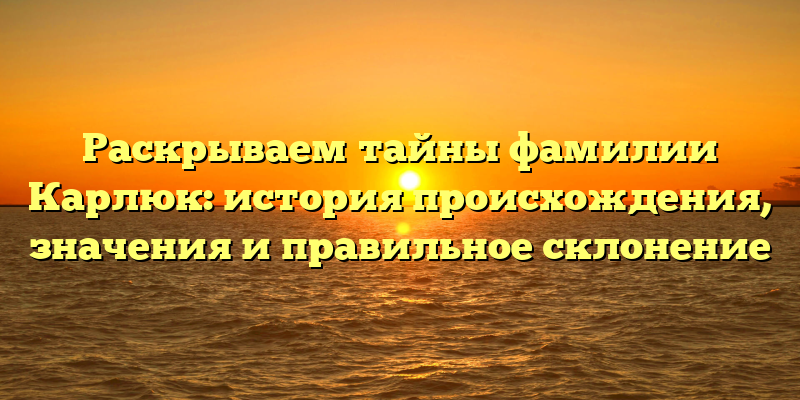 Раскрываем тайны фамилии Карлюк: история происхождения, значения и правильное склонение