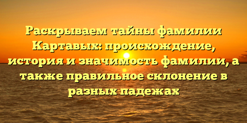 Раскрываем тайны фамилии Картавых: происхождение, история и значимость фамилии, а также правильное склонение в разных падежах