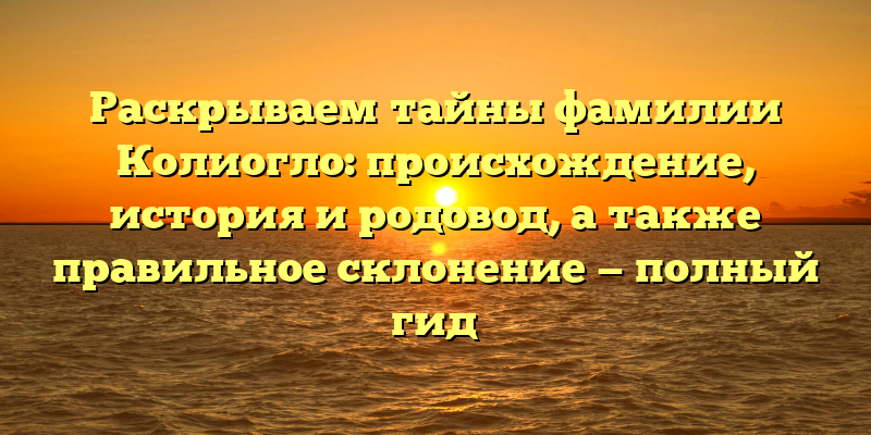 Раскрываем тайны фамилии Колиогло: происхождение, история и родовод, а также правильное склонение — полный гид