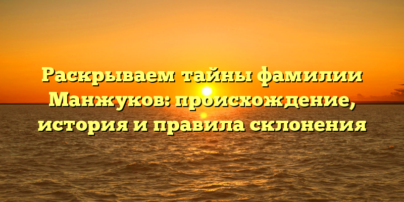 Раскрываем тайны фамилии Манжуков: происхождение, история и правила склонения
