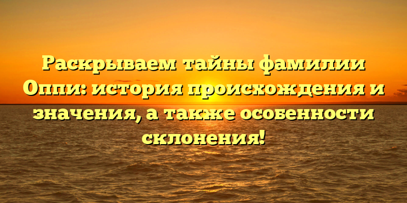 Раскрываем тайны фамилии Оппи: история происхождения и значения, а также особенности склонения!