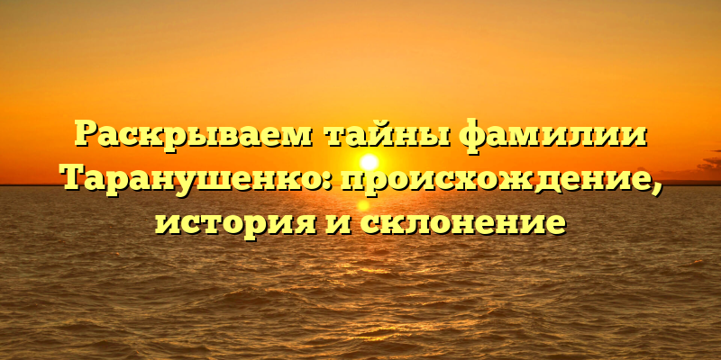 Раскрываем тайны фамилии Таранушенко: происхождение, история и склонение