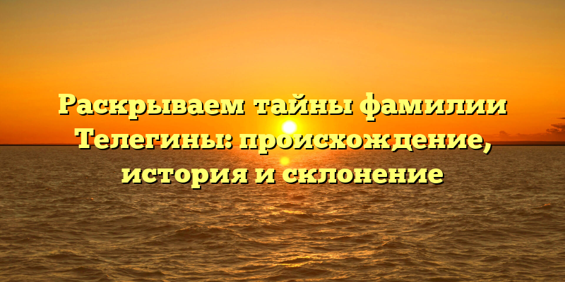 Раскрываем тайны фамилии Телегины: происхождение, история и склонение