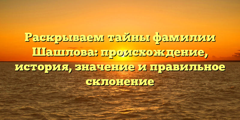 Раскрываем тайны фамилии Шашлова: происхождение, история, значение и правильное склонение