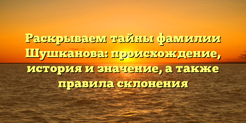 Раскрываем тайны фамилии Шушканова: происхождение, история и значение, а также правила склонения