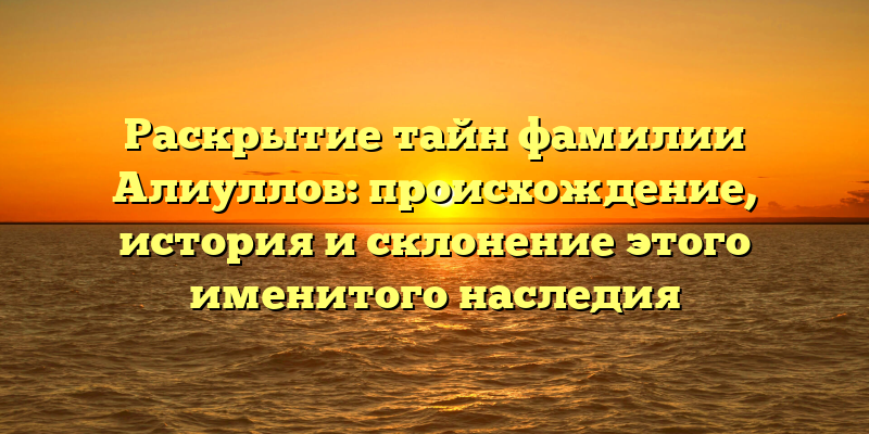 Раскрытие тайн фамилии Алиуллов: происхождение, история и склонение этого именитого наследия
