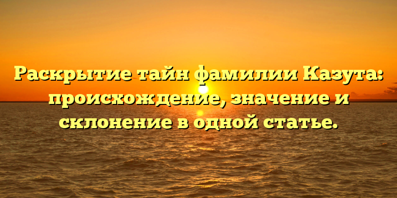 Раскрытие тайн фамилии Казута: происхождение, значение и склонение в одной статье.