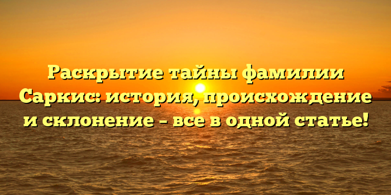 Раскрытие тайны фамилии Саркис: история, происхождение и склонение – все в одной статье!