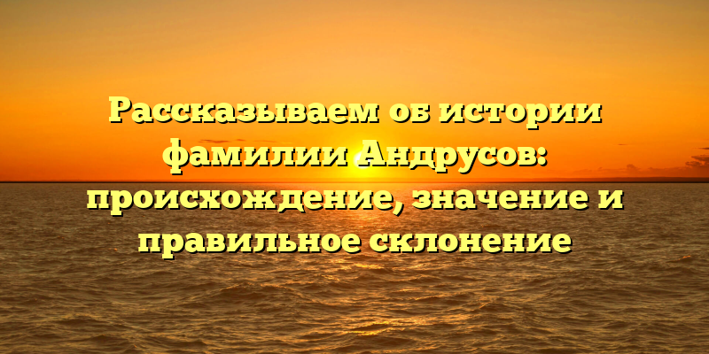 Рассказываем об истории фамилии Андрусов: происхождение, значение и правильное склонение
