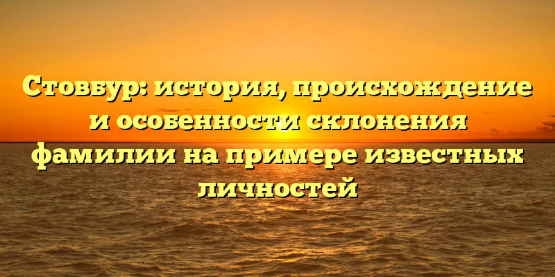 Стовбур: история, происхождение и особенности склонения фамилии на примере известных личностей