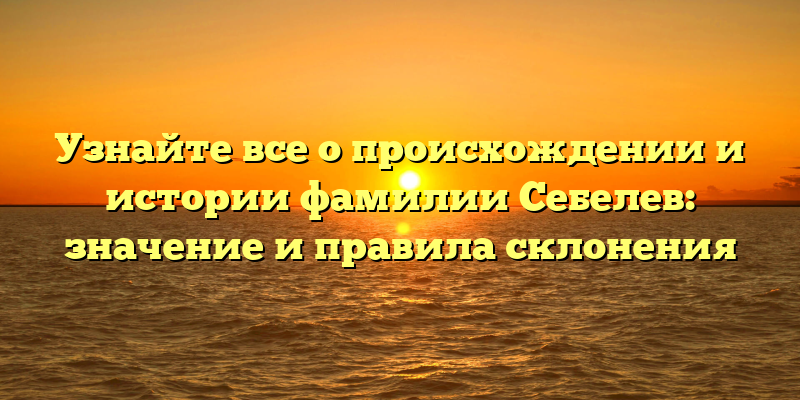 Узнайте все о происхождении и истории фамилии Себелев: значение и правила склонения