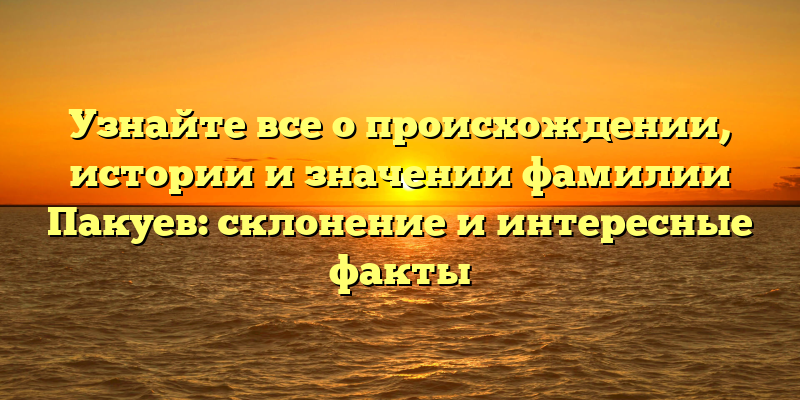 Узнайте все о происхождении, истории и значении фамилии Пакуев: склонение и интересные факты