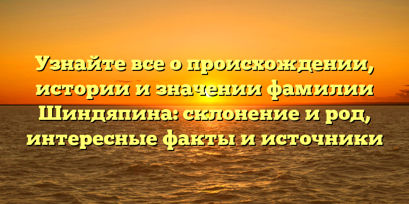 Узнайте все о происхождении, истории и значении фамилии Шиндяпина: склонение и род, интересные факты и источники